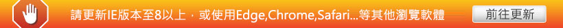 請更新IE版本至8以上，或使用Edge,Chrome,Safari...等其他瀏覽軟體，按此前往更新